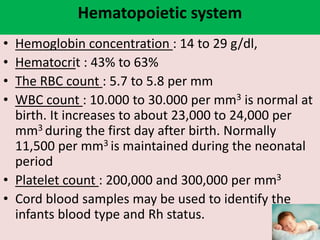 Hematopoietic system
• Hemoglobin concentration : 14 to 29 g/dl,
• Hematocrit : 43% to 63%
• The RBC count : 5.7 to 5.8 per mm
• WBC count : 10.000 to 30.000 per mm3 is normal at
birth. It increases to about 23,000 to 24,000 per
mm3 during the first day after birth. Normally
11,500 per mm3 is maintained during the neonatal
period
• Platelet count : 200,000 and 300,000 per mm3
• Cord blood samples may be used to identify the
infants blood type and Rh status.
 