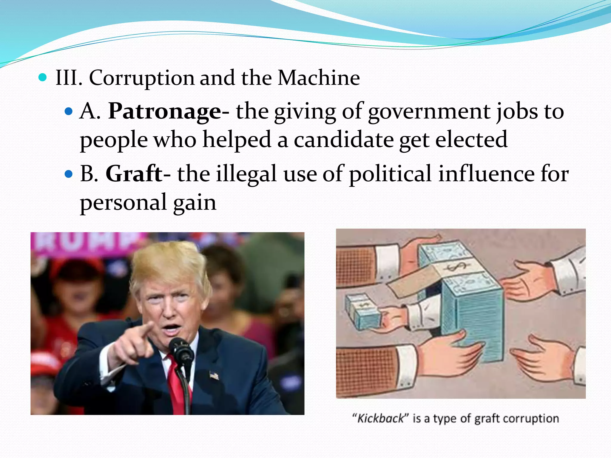  III. Corruption and the Machine
A. Patronage- the giving of government jobs to
people who helped a candidate get elected
B. Graft- the illegal use of political influence for
personal gain