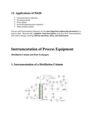 12. Applications of P&ID
 Chemical process industries
 Oil and gas plants
 Power plants
 Food and pharmaceutical industries
 Water treatment plants
Process and Instrumentation Diagrams are the most important engineering documents in a
process plant. They provide a complete visual description of process flow, instrumentation,
and control strategy, ensuring efficient operation, safety, and maintenance.
Instrumentation of Process Equipment
(Distillation Column and Heat Exchanger)
1. Instrumentation of a Distillation Column
 