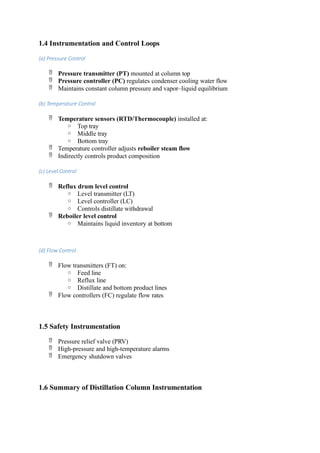 1.4 Instrumentation and Control Loops
(a) Pressure Control
 Pressure transmitter (PT) mounted at column top
 Pressure controller (PC) regulates condenser cooling water flow
 Maintains constant column pressure and vapor–liquid equilibrium
(b) Temperature Control
 Temperature sensors (RTD/Thermocouple) installed at:
o Top tray
o Middle tray
o Bottom tray
 Temperature controller adjusts reboiler steam flow
 Indirectly controls product composition
(c) Level Control
 Reflux drum level control
o Level transmitter (LT)
o Level controller (LC)
o Controls distillate withdrawal
 Reboiler level control
o Maintains liquid inventory at bottom
(d) Flow Control
 Flow transmitters (FT) on:
o Feed line
o Reflux line
o Distillate and bottom product lines
 Flow controllers (FC) regulate flow rates
1.5 Safety Instrumentation
 Pressure relief valve (PRV)
 High-pressure and high-temperature alarms
 Emergency shutdown valves
1.6 Summary of Distillation Column Instrumentation
 