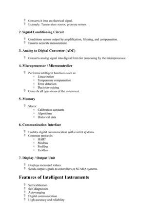  Converts it into an electrical signal.
 Example: Temperature sensor, pressure sensor.
2. Signal Conditioning Circuit
 Conditions sensor output by amplification, filtering, and compensation.
 Ensures accurate measurement.
3. Analog-to-Digital Converter (ADC)
 Converts analog signal into digital form for processing by the microprocessor.
4. Microprocessor / Microcontroller
 Performs intelligent functions such as:
o Linearization
o Temperature compensation
o Error detection
o Decision-making
 Controls all operations of the instrument.
5. Memory
 Stores:
o Calibration constants
o Algorithms
o Historical data
6. Communication Interface
 Enables digital communication with control systems.
 Common protocols:
o HART
o Modbus
o Profibus
o Fieldbus
7. Display / Output Unit
 Displays measured values.
 Sends output signals to controllers or SCADA systems.
Features of Intelligent Instruments
 Self-calibration
 Self-diagnostics
 Auto-ranging
 Digital communication
 High accuracy and reliability
 