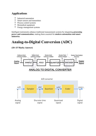 Applications
 Industrial automation
 Smart sensors and transmitters
 Process control systems
 Biomedical equipment
 Energy management systems
Intelligent instruments enhance traditional measurement systems by integrating processing
power and communication, making them essential for modern automation and smart
industries.
Analog-to-Digital Conversion (ADC)
(10–15 Marks Answer)
 