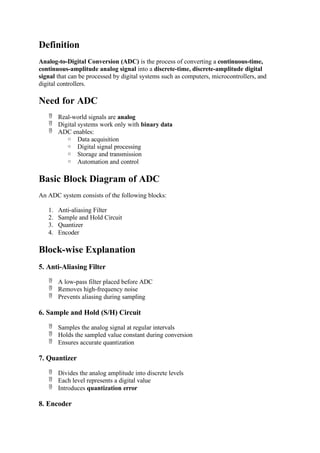 Definition
Analog-to-Digital Conversion (ADC) is the process of converting a continuous-time,
continuous-amplitude analog signal into a discrete-time, discrete-amplitude digital
signal that can be processed by digital systems such as computers, microcontrollers, and
digital controllers.
Need for ADC
 Real-world signals are analog
 Digital systems work only with binary data
 ADC enables:
o Data acquisition
o Digital signal processing
o Storage and transmission
o Automation and control
Basic Block Diagram of ADC
An ADC system consists of the following blocks:
1. Anti-aliasing Filter
2. Sample and Hold Circuit
3. Quantizer
4. Encoder
Block-wise Explanation
5. Anti-Aliasing Filter
 A low-pass filter placed before ADC
 Removes high-frequency noise
 Prevents aliasing during sampling
6. Sample and Hold (S/H) Circuit
 Samples the analog signal at regular intervals
 Holds the sampled value constant during conversion
 Ensures accurate quantization
7. Quantizer
 Divides the analog amplitude into discrete levels
 Each level represents a digital value
 Introduces quantization error
8. Encoder
 