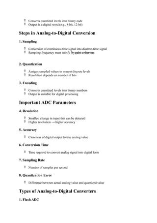  Converts quantized levels into binary code
 Output is a digital word (e.g., 8-bit, 12-bit)
Steps in Analog-to-Digital Conversion
1. Sampling
 Conversion of continuous-time signal into discrete-time signal
 Sampling frequency must satisfy Nyquist criterion:
2. Quantization
 Assigns sampled values to nearest discrete levels
 Resolution depends on number of bits
3. Encoding
 Converts quantized levels into binary numbers
 Output is suitable for digital processing
Important ADC Parameters
4. Resolution
 Smallest change in input that can be detected
 Higher resolution → higher accuracy
5. Accuracy
 Closeness of digital output to true analog value
6. Conversion Time
 Time required to convert analog signal into digital form
7. Sampling Rate
 Number of samples per second
8. Quantization Error
 Difference between actual analog value and quantized value
Types of Analog-to-Digital Converters
1. Flash ADC
 