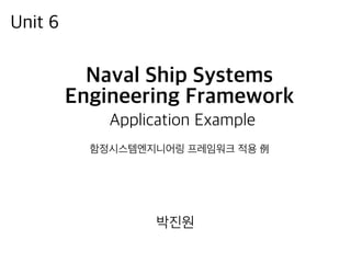 Naval Ship Systems
Engineering Framework
Application Example
함정시스템엔지니어링 프레임워크 적용 例
Unit 6
박진원
 