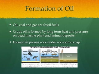 Formation of OilOil, coal and gas are fossil fuelsCrude oil is formed by long term heat and pressure on dead marine plant and animal depositsFormed in porous rock under non-porous cap