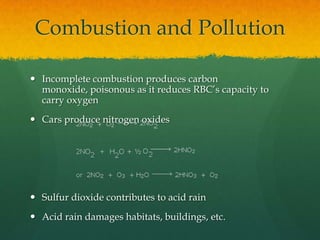 Combustion and PollutionIncomplete combustion produces carbon monoxide, poisonous as it reduces RBC’s capacity to carry oxygenCars produce nitrogen oxidesSulfur dioxide contributes to acid rainAcid rain damages habitats, buildings, etc.