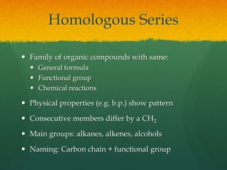 Homologous SeriesFamily of organic compounds with same:General formulaFunctional groupChemical reactionsPhysical properties (e.g. b.p.) show patternConsecutive members differ by a CH2Main groups: alkanes, alkenes, alcoholsNaming: Carbon chain + functional group