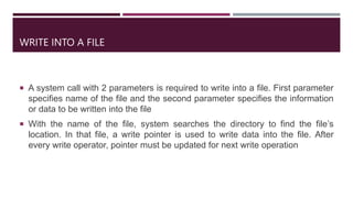 WRITE INTO A FILE
 A system call with 2 parameters is required to write into a file. First parameter
specifies name of the file and the second parameter specifies the information
or data to be written into the file
 With the name of the file, system searches the directory to find the file’s
location. In that file, a write pointer is used to write data into the file. After
every write operator, pointer must be updated for next write operation
 