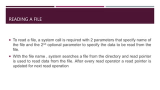 READING A FILE
 To read a file, a system call is required with 2 parameters that specify name of
the file and the 2nd optional parameter to specify the data to be read from the
file.
 With the file name , system searches a file from the directory and read pointer
is used to read data from the file. After every read operator a read pointer is
updated for next read operation
 