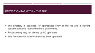 REPOSITIONING WITHIN THE FILE
 The directory is searched for appropriate entry of the file and a current
position pointer is repositioned to a given value.
 Repositioning may not always be I/O operation.
 This file operation is also called File Seek operation
 