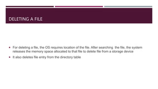 DELETING A FILE
 For deleting a file, the OS requires location of the file. After searching the file, the system
releases the memory space allocated to that file to delete file from a storage device
 It also deletes file entry from the directory table
 