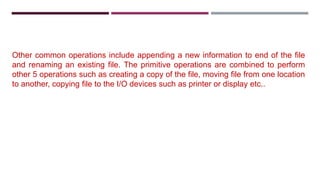 Other common operations include appending a new information to end of the file
and renaming an existing file. The primitive operations are combined to perform
other 5 operations such as creating a copy of the file, moving file from one location
to another, copying file to the I/O devices such as printer or display etc..
 
