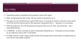 FILE TYPES
 Operating system recognises and supports various file types.
 After recognizing the type of file, OS can perform operations on it.
 File type can be mentioned as a part of file name. it consists of 2 parts. First part is the name
of the file and the second part is file extension separated with a ‘.’ operator or a character.
 With file extension, the OS recognises the type of file such as .doc- document file, . Exe –
executable file etc…
 In MSDOS , a name consists of upto 8 characters followed by a . Character and terminated
by an extension name with 3 characters
 In UNIX system it uses magicnumber stored at the beginning of some files to indicate type of
such file as executable program.
 