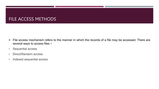 FILE ACCESS METHODS
 File access mechanism refers to the manner in which the records of a file may be accessed. There are
several ways to access files −
• Sequential access
• Direct/Random access
• Indexed sequential access
 