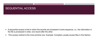SEQUENTIAL ACCESS
 A sequential access is that in which the records are accessed in some sequence, i.e., the information in
the file is processed in order, one record after the other.
 This access method is the most primitive one. Example: Compilers usually access files in this fashion.
 