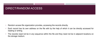DIRECT/RANDOM ACCESS
• Random access file organization provides, accessing the records directly.
• Each record has its own address on the file with by the help of which it can be directly accessed for
reading or writing.
• The records need not be in any sequence within the file and they need not be in adjacent locations on
the storage medium.
 