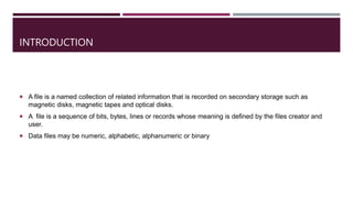 INTRODUCTION
 A file is a named collection of related information that is recorded on secondary storage such as
magnetic disks, magnetic tapes and optical disks.
 A file is a sequence of bits, bytes, lines or records whose meaning is defined by the files creator and
user.
 Data files may be numeric, alphabetic, alphanumeric or binary
 