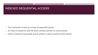 INDEXED SEQUENTIAL ACCESS
• This mechanism is built up on base of sequential access.
• An index is created for each file which contains pointers to various blocks.
• Index is searched sequentially and its pointer is used to access the file directly.
 