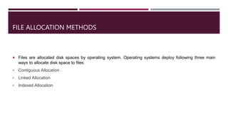 FILE ALLOCATION METHODS
 Files are allocated disk spaces by operating system. Operating systems deploy following three main
ways to allocate disk space to files.
• Contiguous Allocation
• Linked Allocation
• Indexed Allocation
 