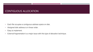 CONTIGUOUS ALLOCATION
• Each file occupies a contiguous address space on disk.
• Assigned disk address is in linear order.
• Easy to implement.
• External fragmentation is a major issue with this type of allocation technique.
 