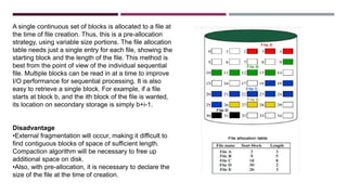 A single continuous set of blocks is allocated to a file at
the time of file creation. Thus, this is a pre-allocation
strategy, using variable size portions. The file allocation
table needs just a single entry for each file, showing the
starting block and the length of the file. This method is
best from the point of view of the individual sequential
file. Multiple blocks can be read in at a time to improve
I/O performance for sequential processing. It is also
easy to retrieve a single block. For example, if a file
starts at block b, and the ith block of the file is wanted,
its location on secondary storage is simply b+i-1.
Disadvantage
•External fragmentation will occur, making it difficult to
find contiguous blocks of space of sufficient length.
Compaction algorithm will be necessary to free up
additional space on disk.
•Also, with pre-allocation, it is necessary to declare the
size of the file at the time of creation.
 