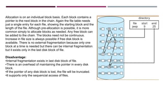 Allocation is on an individual block basis. Each block contains a
pointer to the next block in the chain. Again the file table needs
just a single entry for each file, showing the starting block and the
length of the file. Although pre-allocation is possible, it is more
common simply to allocate blocks as needed. Any free block can
be added to the chain. The blocks need not be continuous.
Increase in file size is always possible if free disk block is
available. There is no external fragmentation because only one
block at a time is needed but there can be internal fragmentation
but it exists only in the last disk block of file.
Disadvantage:
•Internal fragmentation exists in last disk block of file.
•There is an overhead of maintaining the pointer in every disk
block.
•If the pointer of any disk block is lost, the file will be truncated.
•It supports only the sequencial access of files.
 
