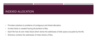 INDEXED ALLOCATION
• Provides solutions to problems of contiguous and linked allocation.
• A index block is created having all pointers to files.
• Each file has its own index block which stores the addresses of disk space occupied by the file.
• Directory contains the addresses of index blocks of files.
 