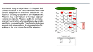 It addresses many of the problems of contiguous and
chained allocation. In this case, the file allocation table
contains a separate one-level index for each file: The
index has one entry for each block allocated to the file.
Allocation may be on the basis of fixed-size blocks or
variable-sized blocks. Allocation by blocks eliminates
external fragmentation, whereas allocation by variable-
size blocks improves locality. This allocation technique
supports both sequential and direct access to the file
and thus is the most popular form of file allocation.
 