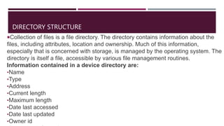 DIRECTORY STRUCTURE
Collection of files is a file directory. The directory contains information about the
files, including attributes, location and ownership. Much of this information,
especially that is concerned with storage, is managed by the operating system. The
directory is itself a file, accessible by various file management routines.
Information contained in a device directory are:
•Name
•Type
•Address
•Current length
•Maximum length
•Date last accessed
•Date last updated
•Owner id
 