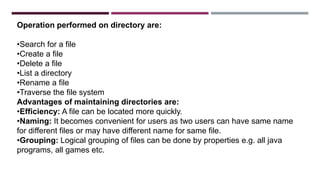 Operation performed on directory are:
•Search for a file
•Create a file
•Delete a file
•List a directory
•Rename a file
•Traverse the file system
Advantages of maintaining directories are:
•Efficiency: A file can be located more quickly.
•Naming: It becomes convenient for users as two users can have same name
for different files or may have different name for same file.
•Grouping: Logical grouping of files can be done by properties e.g. all java
programs, all games etc.
 