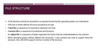 FILE STRUCTURE
 A File Structure should be according to a required format that the operating system can understand.
• A file has a certain defined structure according to its type.
• A text file is a sequence of characters organized into lines.
• A source file is a sequence of procedures and functions.
• An object file is a sequence of bytes organized into blocks that are understandable by the machine.
• When operating system defines different file structures, it also contains the code to support these file
structure. Unix, MS-DOS support minimum number of file structure.
 