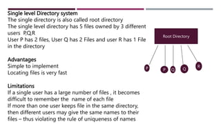 Single level Directory system
The single directory is also called root directory
The single level directory has 5 files owned by 3 different
users P,Q,R
User P has 2 files, User Q has 2 Files and user R has 1 File
in the directory
Advantages
Simple to implement
Locating files is very fast
Limitations
If a single user has a large number of files , it becomes
difficult to remember the name of each file
If more than one user keeps file in the same directory,
then different users may give the same names to their
files – thus violating the rule of uniqueness of names
Root Directory
P P Q Q
R
 
