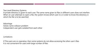 Two Level Directory Systems
A private directory is given to each user. The same name given to files in different users does not interfere
When an user attempts to open a file, the system knows which user it is in order to know the directory in
which the file is to be searched
Advantage
Solves name collision problem
Independent user gets isolated from each other
Limitations
If The users are co-operative, then some systems do not allow accessing the other user’s files
It is not convenient for users with large number of files
 