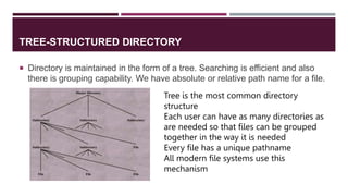 TREE-STRUCTURED DIRECTORY
 Directory is maintained in the form of a tree. Searching is efficient and also
there is grouping capability. We have absolute or relative path name for a file.
Tree is the most common directory
structure
Each user can have as many directories as
are needed so that files can be grouped
together in the way it is needed
Every file has a unique pathname
All modern file systems use this
mechanism
 