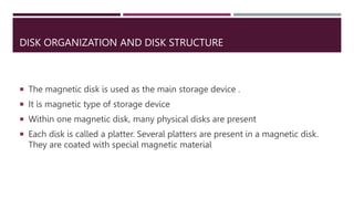 DISK ORGANIZATION AND DISK STRUCTURE
 The magnetic disk is used as the main storage device .
 It is magnetic type of storage device
 Within one magnetic disk, many physical disks are present
 Each disk is called a platter. Several platters are present in a magnetic disk.
They are coated with special magnetic material
 