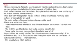 Platter
•One or more round, flat disks used to actually hold the data in the drive. Each platter
has two surfaces (top & bottom) that are capable of holding data;
•Each surface has one read /write head (Each platter has two heads, one on the top of
the platter and one on the bottom,)
•Hard disk with three platters has six surfaces and six total heads. Normally both
surfaces of each platter are used
•The outer surface of top and bottom disk cannot be used.
•Platter size is the form factor
• Disks are sometimes referred to by a size specification for example "3.5-inch hard
disk".
• The first PCs used hard disks that had a nominal size of 5.25".
• Today, by far the most common hard disk platter size is 3.5“
•Laptop drives are usually smaller, The platters on these drives are usually 2.5" in
diameter or less; 2.5" is the standard form factor, but drives with 1.8" and even 1.0"
platters are becoming more common.
• PCs usually have 1 to 5 platters
 