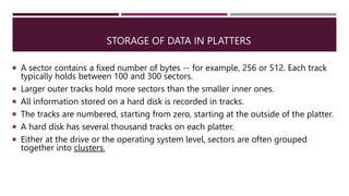 STORAGE OF DATA IN PLATTERS
 A sector contains a fixed number of bytes -- for example, 256 or 512. Each track
typically holds between 100 and 300 sectors.
 Larger outer tracks hold more sectors than the smaller inner ones.
 All information stored on a hard disk is recorded in tracks.
 The tracks are numbered, starting from zero, starting at the outside of the platter.
 A hard disk has several thousand tracks on each platter.
 Either at the drive or the operating system level, sectors are often grouped
together into clusters.
 