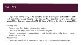 FILE TYPE
 File type refers to the ability of the operating system to distinguish different types of file
such as text files, source files and binary files etc. Many operating systems support many
types of files. Operating system like MS-DOS and UNIX have the following types of files
−
 Ordinary files
• These are the files that contain user information.
• These may have text, databases or executable program.
• The user can apply various operations on such files like add, modify, delete or even
remove the entire file.
 Directory files
• These files contain list of file names and other information related to these files.
 