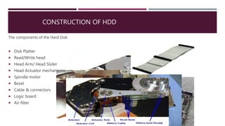 CONSTRUCTION OF HDD
The components of the Hard Disk
 Disk Platter
 Read/Write head
 Head Arm/ Head Slider
 Head Actuator mechanisms
 Spindle motor
 Bezel
 Cable & connectors
 Logic board
 Air filter
 