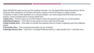 Read-Write(R-W) head moves over the rotating hard disk. It is this Read-Write head that performs all the
read and write operations on the disk and hence, position of the R-W head is a major concern.
To perform a read or write operation on a memory location, we need to place the R-W head over that
position. Some important terms must be noted here:
1.Seek time – The time taken by the R-W head to reach the desired track from it’s current position.
2.Rotational latency – Time taken by the sector to come under the R-W head.
3.Data transfer time – Time taken to transfer the required amount of data. It depends upon the rotational
speed.
4.Controller time – The processing time taken by the controller.
5.Average Access time – seek time + Average Rotational latency + data transfer time + controller time.
 