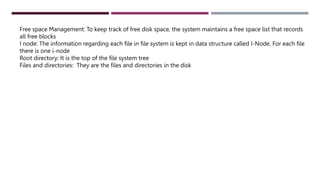 Free space Management: To keep track of free disk space, the system maintains a free space list that records
all free blocks
I node: The information regarding each file in file system is kept in data structure called I-Node. For each file
there is one i-node
Root directory: It is the top of the file system tree
Files and directories: They are the files and directories in the disk
 