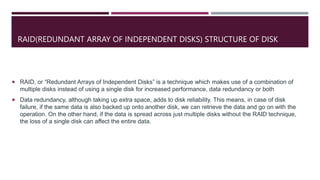 RAID(REDUNDANT ARRAY OF INDEPENDENT DISKS) STRUCTURE OF DISK
 RAID, or “Redundant Arrays of Independent Disks” is a technique which makes use of a combination of
multiple disks instead of using a single disk for increased performance, data redundancy or both
 Data redundancy, although taking up extra space, adds to disk reliability. This means, in case of disk
failure, if the same data is also backed up onto another disk, we can retrieve the data and go on with the
operation. On the other hand, if the data is spread across just multiple disks without the RAID technique,
the loss of a single disk can affect the entire data.
 