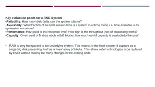 Key evaluation points for a RAID System
•Reliability: How many disk faults can the system tolerate?
•Availability: What fraction of the total session time is a system in uptime mode, i.e. how available is the
system for actual use?
•Performance: How good is the response time? How high is the throughput (rate of processing work)?
•Capacity: Given a set of N disks each with B blocks, how much useful capacity is available to the user?
• RAID is very transparent to the underlying system. This means, to the host system, it appears as a
single big disk presenting itself as a linear array of blocks. This allows older technologies to be replaced
by RAID without making too many changes in the existing code.
 