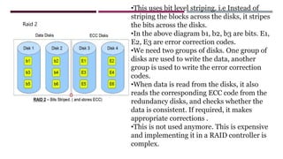 Raid 2
•This uses bit level striping. i.e Instead of
striping the blocks across the disks, it stripes
the bits across the disks.
•In the above diagram b1, b2, b3 are bits. E1,
E2, E3 are error correction codes.
•We need two groups of disks. One group of
disks are used to write the data, another
group is used to write the error correction
codes.
•When data is read from the disks, it also
reads the corresponding ECC code from the
redundancy disks, and checks whether the
data is consistent. If required, it makes
appropriate corrections .
•This is not used anymore. This is expensive
and implementing it in a RAID controller is
complex.
 