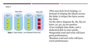 RAID 3
•This uses byte level striping. i.e
Instead of striping the blocks across
the disks, it stripes the bytes across
the disks.
•In the above diagram B1, B2, B3 are
bytes. p1, p2, p3 are parities.
•Uses multiple data disks, and a
dedicated disk to store parity.
•Sequential read and write will have
good performance.
•Random read and write will have
worst performance.
 