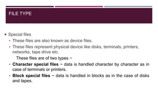 FILE TYPE
 Special files
• These files are also known as device files.
• These files represent physical device like disks, terminals, printers,
networks, tape drive etc.
These files are of two types −
• Character special files − data is handled character by character as in
case of terminals or printers.
• Block special files − data is handled in blocks as in the case of disks
and tapes.
 