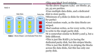 RAID 4
•This uses block level striping.
•In the above diagram A,B,C are blocks. p1,
p2, p3 are parities.
•Uses multiple data disks, and a dedicated
disk to store parity.
•Minimum of 3 disks (2 disks for data and 1
for parity)
•Good random reads, as the data blocks are
striped.
•Bad random writes, as for every write, it has
to write to the single parity disk.
•It is somewhat similar to RAID 3 and 5, but a
little different.
•This is just like RAID 3 in having the
dedicated parity disk, but this stripes blocks.
•This is just like RAID 5 in striping the blocks
across the data disks, but this has only one
parity disk.
 