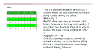 RAID 5
This is a slight modification of the RAID-4
system where the only difference is that the
parity rotates among the drives.
•Reliability: 1
RAID-5 allows recovery of at most 1 disk
failure (because of the way parity works). If
more than one disk fails, there is no way to
recover the data. This is identical to RAID-
4.
•Capacity: (N-1)*B
Overall, space equivalent to one disk is
utilized in storing the parity. Hence, (N-1)
disks are made available for data storage,
each disk having B blocks.
 
