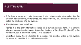 FILE ATTRIBUTES
 A file has a name and data. Moreover, it also stores meta information like file
creation date and time, current size, last modified date, etc. All this information is
called the attributes of a file system.
 File attributes used in OS are:
• Name: It is the only information stored in a human-readable form. It is always
followed by an extension name. It specifies the type of file . Eg.- OS .doc OS is file
name and .doc is extension name. ‘.’ is a separator
• Identifier: Every file is identified by a unique tag number within a file system
known as an identifier. It is not human readable
 